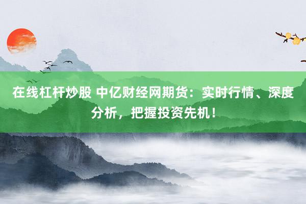 在线杠杆炒股 中亿财经网期货：实时行情、深度分析，把握投资先机！