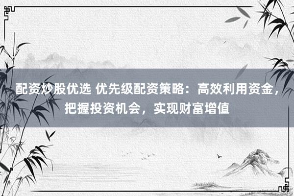 配资炒股优选 优先级配资策略：高效利用资金，把握投资机会，实现财富增值