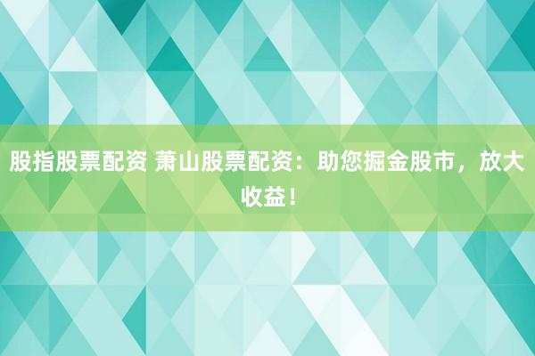 股指股票配资 萧山股票配资：助您掘金股市，放大收益！