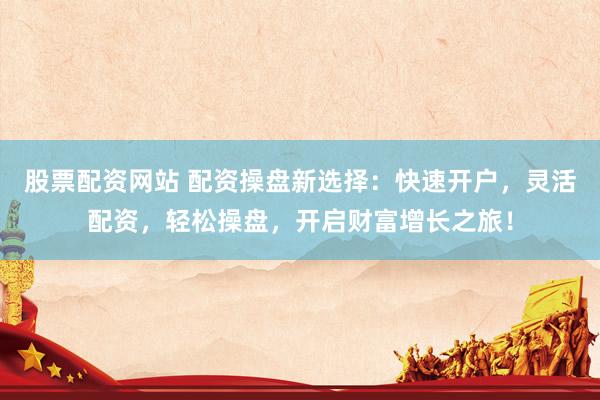 股票配资网站 配资操盘新选择：快速开户，灵活配资，轻松操盘，开启财富增长之旅！