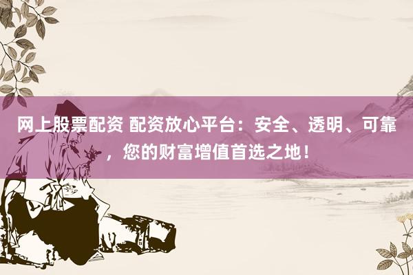 网上股票配资 配资放心平台：安全、透明、可靠，您的财富增值首选之地！