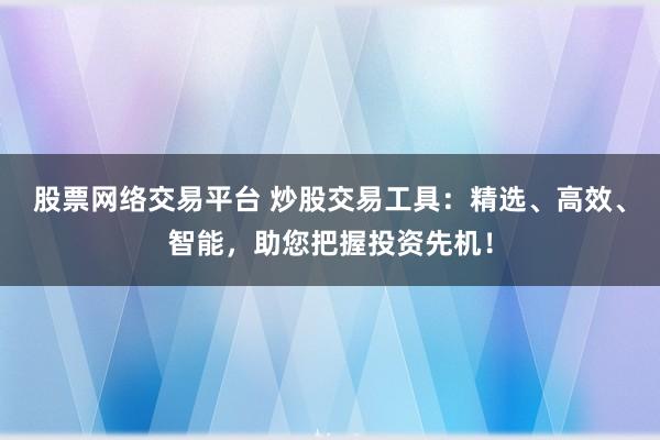 股票网络交易平台 炒股交易工具：精选、高效、智能，助您把握投资先机！