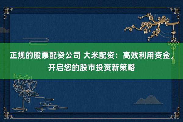 正规的股票配资公司 大米配资：高效利用资金，开启您的股市投资新策略