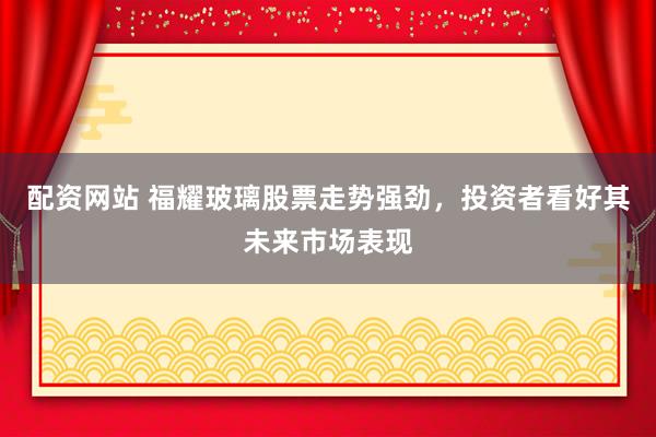 配资网站 福耀玻璃股票走势强劲，投资者看好其未来市场表现