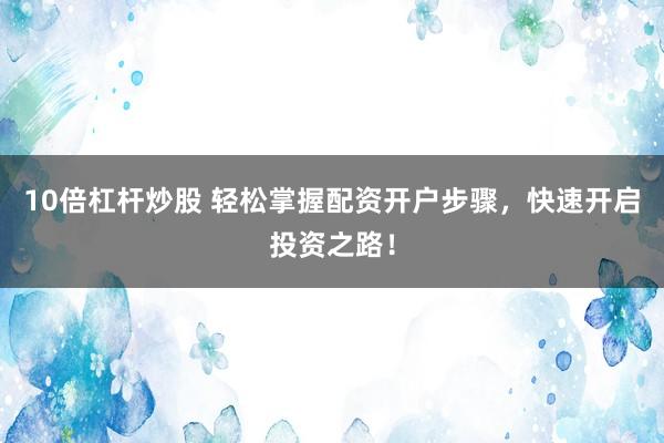 10倍杠杆炒股 轻松掌握配资开户步骤，快速开启投资之路！