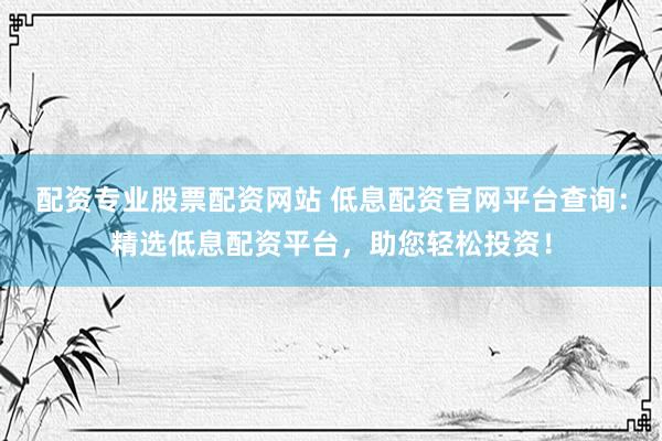 配资专业股票配资网站 低息配资官网平台查询：精选低息配资平台，助您轻松投资！