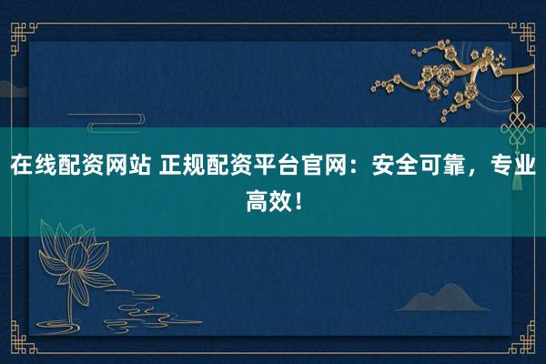在线配资网站 正规配资平台官网：安全可靠，专业高效！