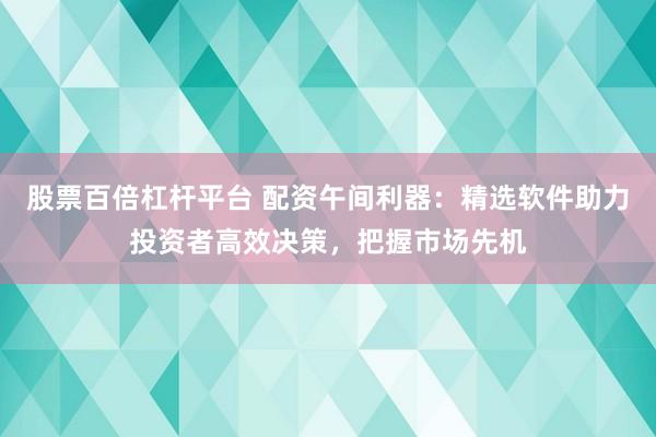 股票百倍杠杆平台 配资午间利器：精选软件助力投资者高效决策，把握市场先机