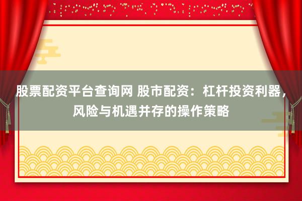 股票配资平台查询网 股市配资：杠杆投资利器，风险与机遇并存的操作策略