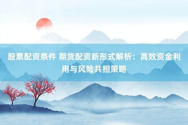股票配资条件 期货配资新形式解析：高效资金利用与风险共担策略