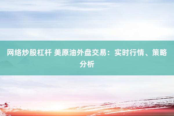 网络炒股杠杆 美原油外盘交易：实时行情、策略分析