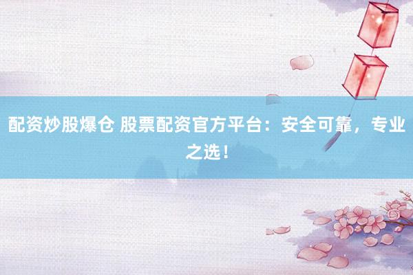 配资炒股爆仓 股票配资官方平台：安全可靠，专业之选！