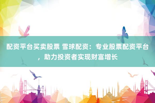 配资平台买卖股票 雪球配资：专业股票配资平台，助力投资者实现财富增长