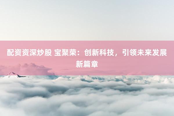 配资资深炒股 宝聚荣：创新科技，引领未来发展新篇章