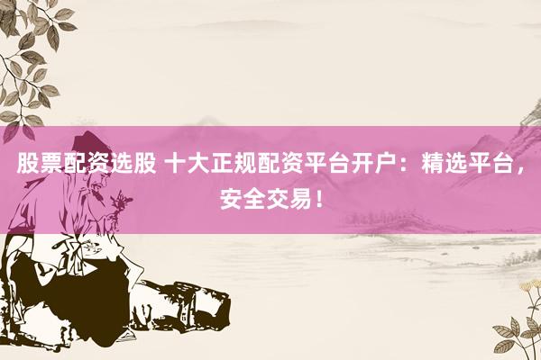 股票配资选股 十大正规配资平台开户：精选平台，安全交易！