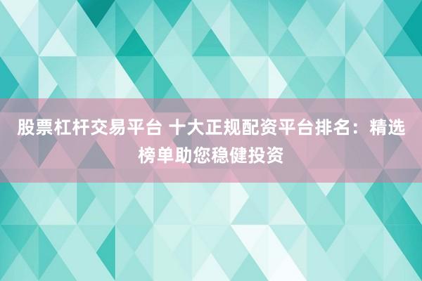 股票杠杆交易平台 十大正规配资平台排名：精选榜单助您稳健投资