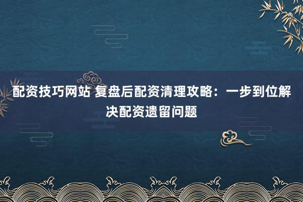 配资技巧网站 复盘后配资清理攻略：一步到位解决配资遗留问题