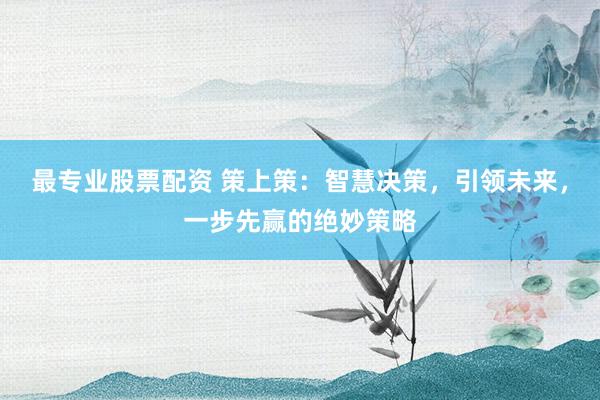 最专业股票配资 策上策：智慧决策，引领未来，一步先赢的绝妙策略