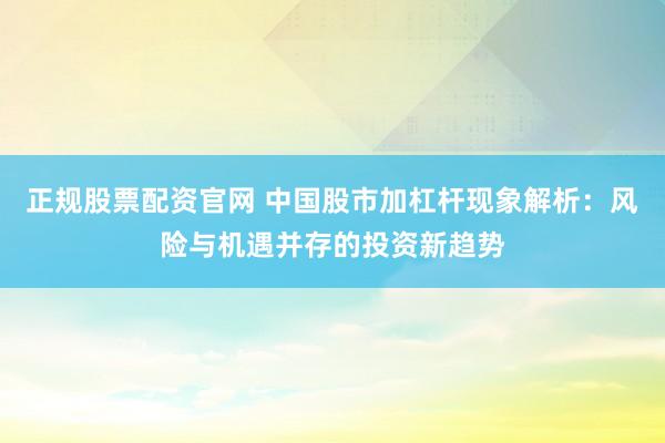 正规股票配资官网 中国股市加杠杆现象解析：风险与机遇并存的投资新趋势