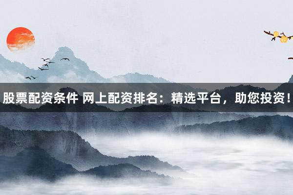 股票配资条件 网上配资排名：精选平台，助您投资！