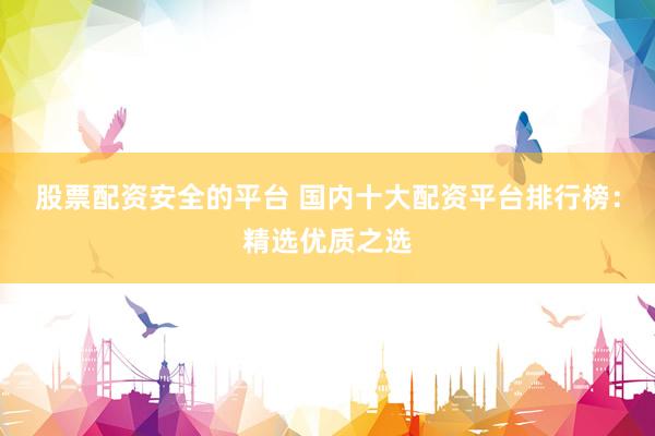 股票配资安全的平台 国内十大配资平台排行榜：精选优质之选