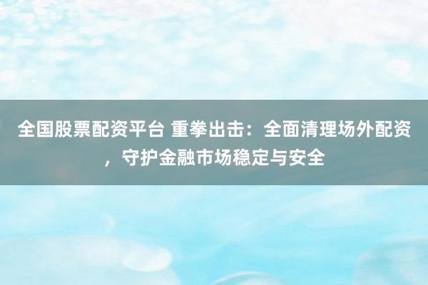 全国股票配资平台 重拳出击：全面清理场外配资，守护金融市场稳定与安全