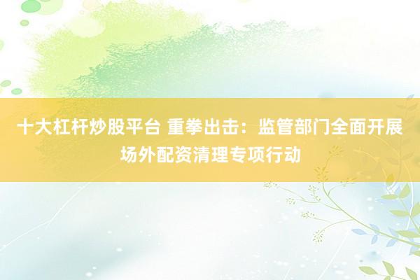 十大杠杆炒股平台 重拳出击：监管部门全面开展场外配资清理专项行动