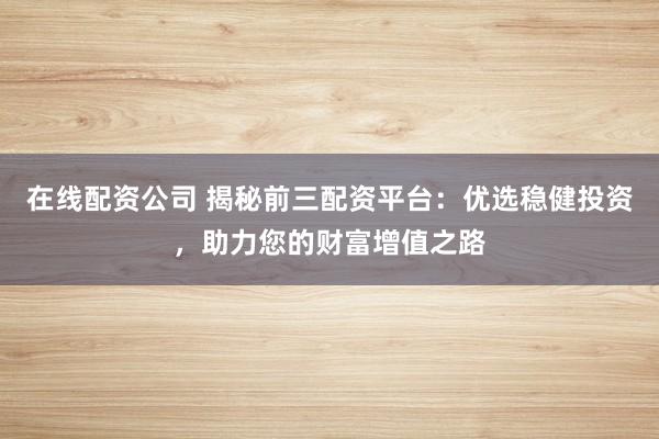 在线配资公司 揭秘前三配资平台：优选稳健投资，助力您的财富增值之路