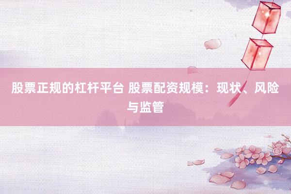 股票正规的杠杆平台 股票配资规模：现状、风险与监管