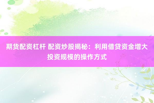 期货配资杠杆 配资炒股揭秘：利用借贷资金增大投资规模的操作方式