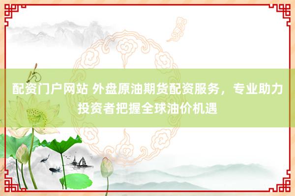 配资门户网站 外盘原油期货配资服务，专业助力投资者把握全球油价机遇