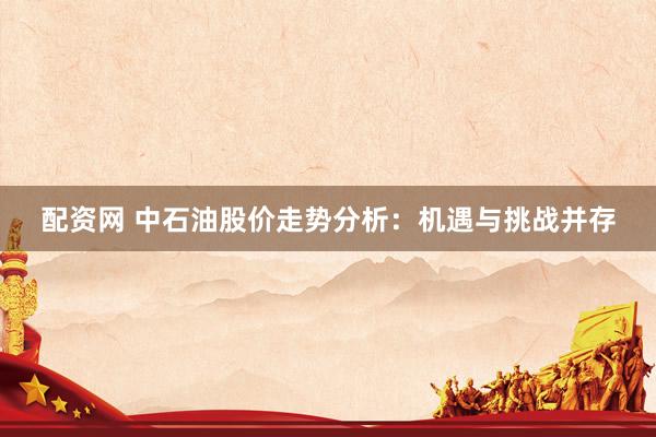 配资网 中石油股价走势分析：机遇与挑战并存