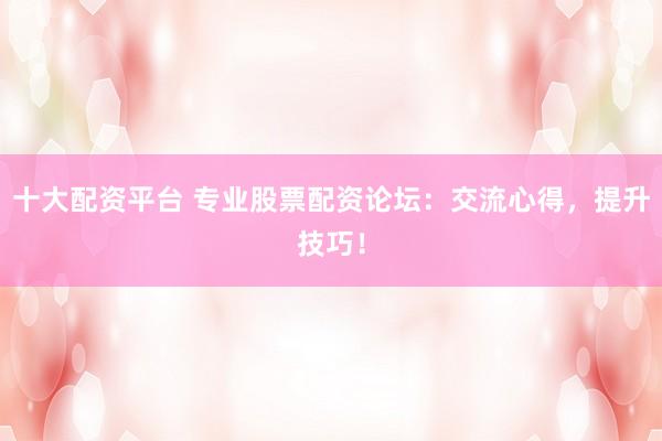十大配资平台 专业股票配资论坛：交流心得，提升技巧！