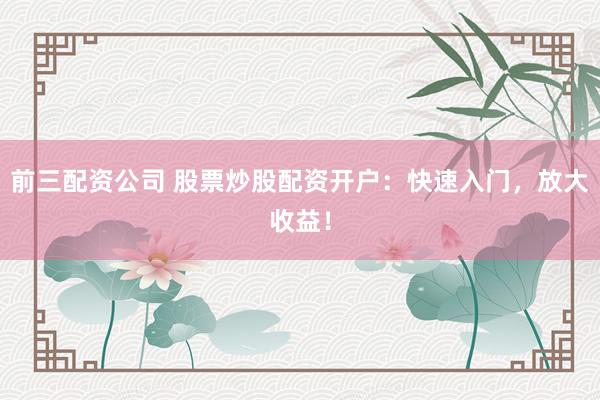 前三配资公司 股票炒股配资开户：快速入门，放大收益！
