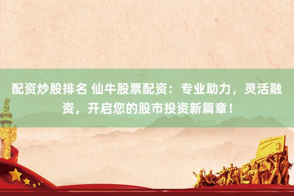 配资炒股排名 仙牛股票配资：专业助力，灵活融资，开启您的股市投资新篇章！