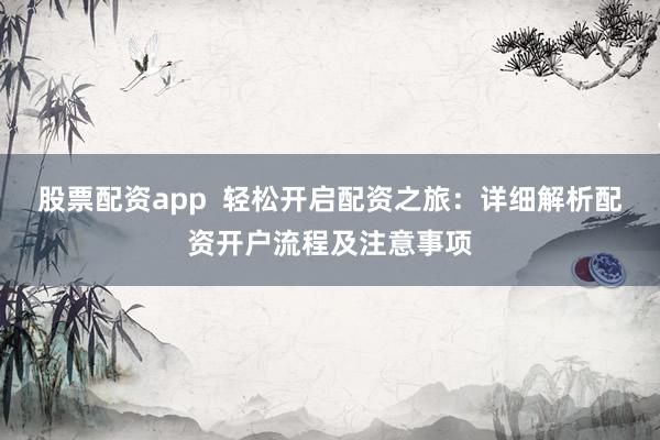 股票配资app  轻松开启配资之旅：详细解析配资开户流程及注意事项