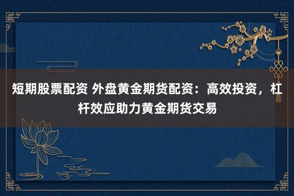 短期股票配资 外盘黄金期货配资：高效投资，杠杆效应助力黄金期货交易