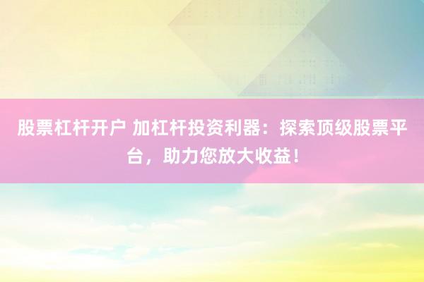 股票杠杆开户 加杠杆投资利器：探索顶级股票平台，助力您放大收益！