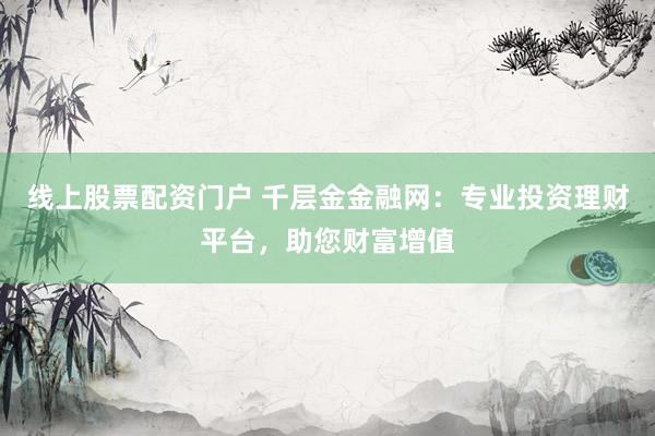 线上股票配资门户 千层金金融网：专业投资理财平台，助您财富增值