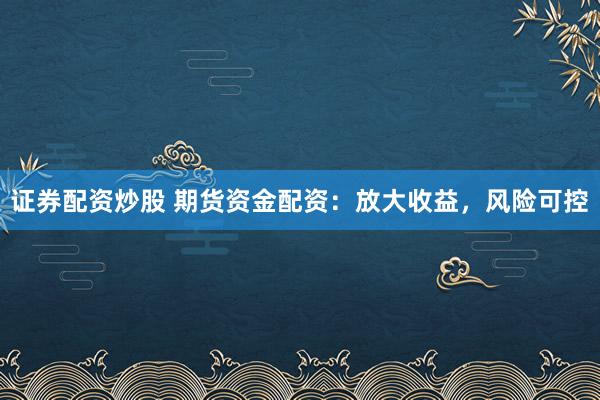 证券配资炒股 期货资金配资：放大收益，风险可控