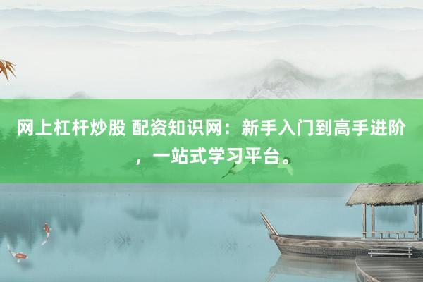 网上杠杆炒股 配资知识网：新手入门到高手进阶，一站式学习平台。