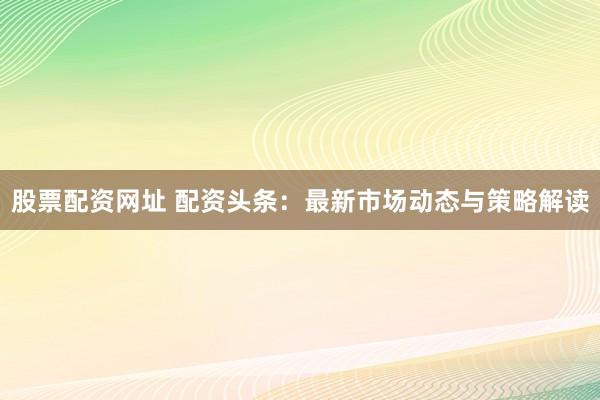 股票配资网址 配资头条：最新市场动态与策略解读