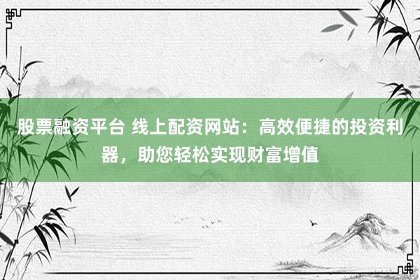 股票融资平台 线上配资网站：高效便捷的投资利器，助您轻松实现财富增值
