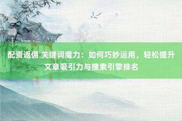 配资返佣 关键词魔力：如何巧妙运用，轻松提升文章吸引力与搜索引擎排名