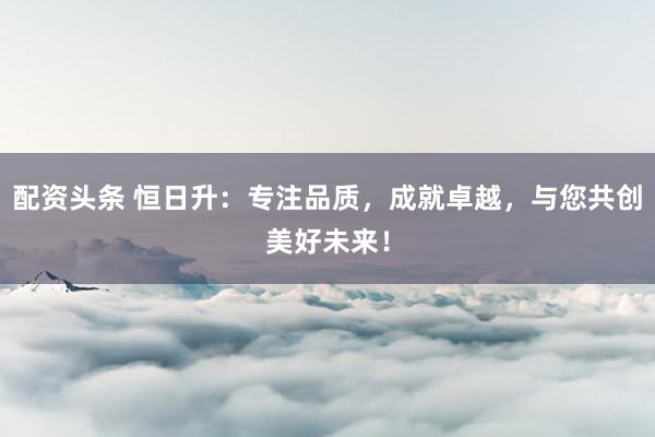 配资头条 恒日升：专注品质，成就卓越，与您共创美好未来！