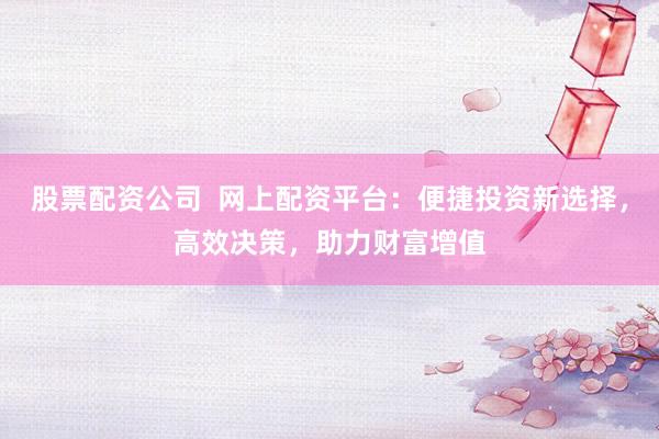 股票配资公司  网上配资平台：便捷投资新选择，高效决策，助力财富增值