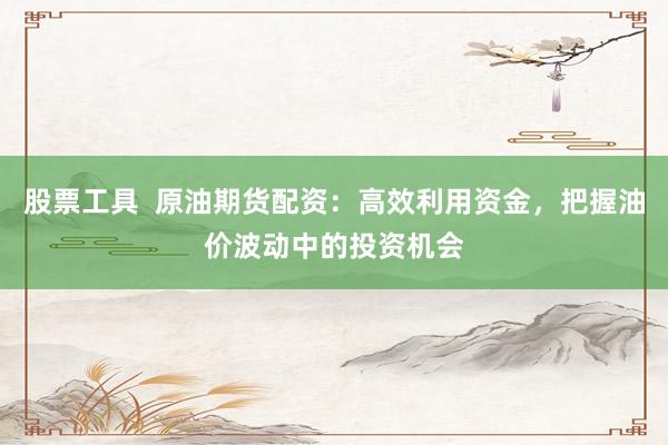 股票工具  原油期货配资：高效利用资金，把握油价波动中的投资机会