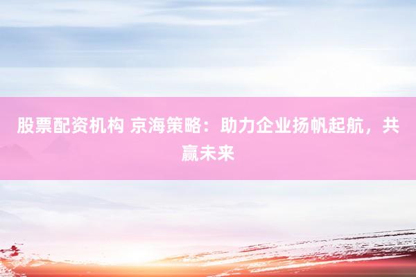 股票配资机构 京海策略：助力企业扬帆起航，共赢未来