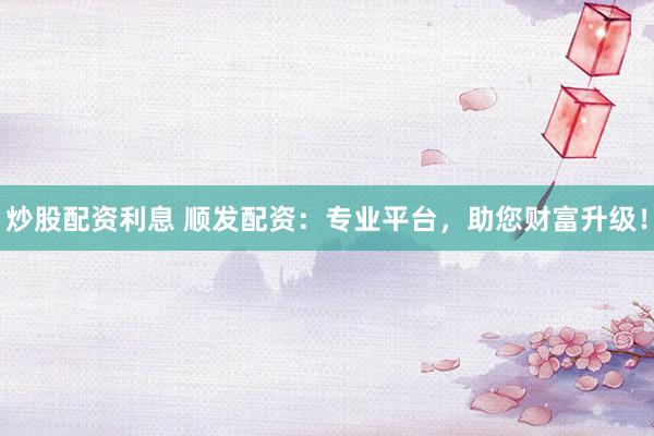 炒股配资利息 顺发配资：专业平台，助您财富升级！