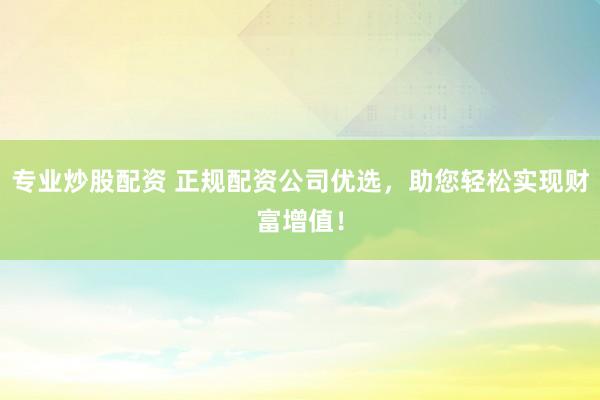 专业炒股配资 正规配资公司优选，助您轻松实现财富增值！